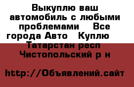 Выкуплю ваш автомобиль с любыми проблемами. - Все города Авто » Куплю   . Татарстан респ.,Чистопольский р-н